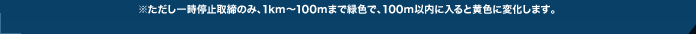 ※ただし一時停止取締のみ、1km～100mまで緑色で、100m以内に入ると黄色に変化します。